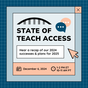 State of Teach Access. Hear a recap of our 2024 successes and plans for 2025. December 6, 2024 at 1 -2 pm ET/ 10-11 am PT