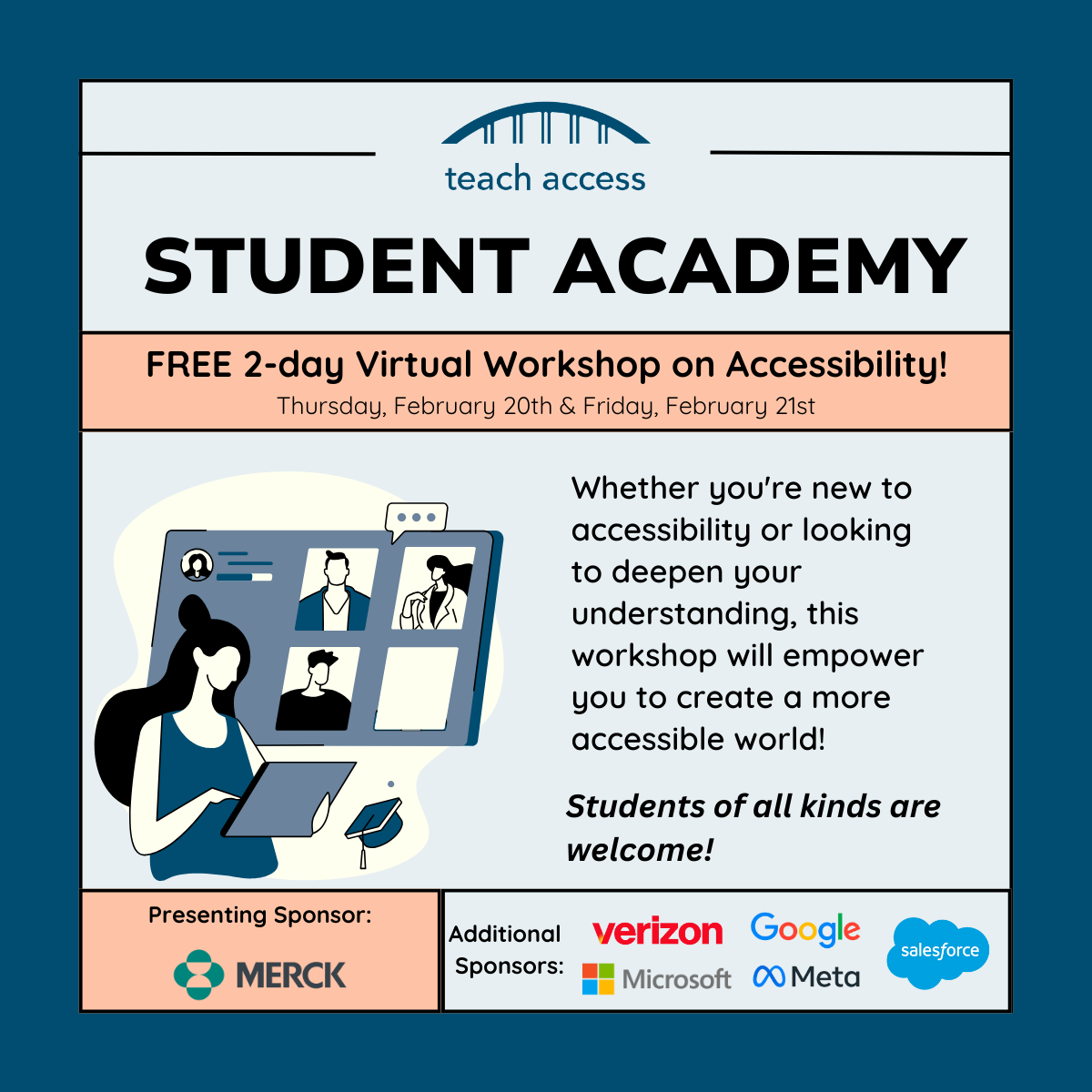 Teach Access Student Academy. Free 2 day virtual workshop on accessibility! Thursday, February 20th & Friday, February 21st. Whether you're new to accessibility or looking to deepen your understanding, this workshop will empower you to create a more accessible world! Students of all kinds are welcome. Sponsored by verizon, google, microsoft, meta, and salesforce. Presenting sponsor Merck.