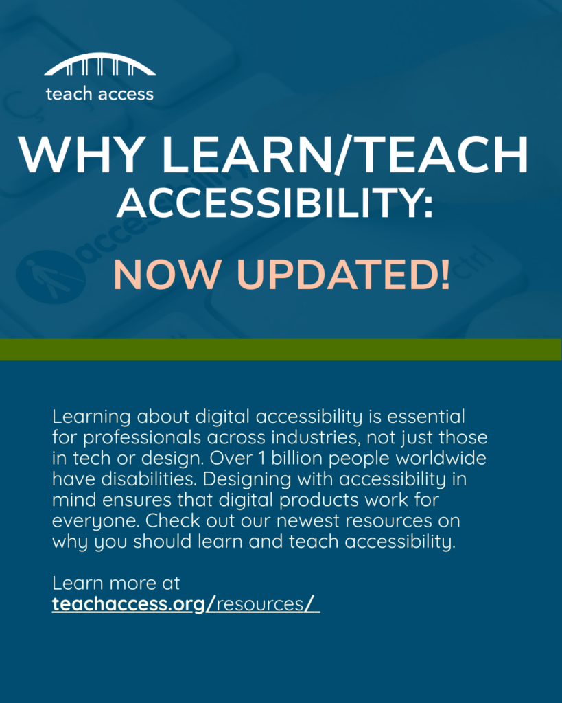 Why Learn/Teach Accessibility now updated! Learning about digital accessibility is essential for professional across industries, not just those in tech or design. Over 1 billion people worldwide have disabilities. Designing with accessibility in mind ensures that digital products work for everyone. Check out our newest resources on why you should learn and teach accessibility.