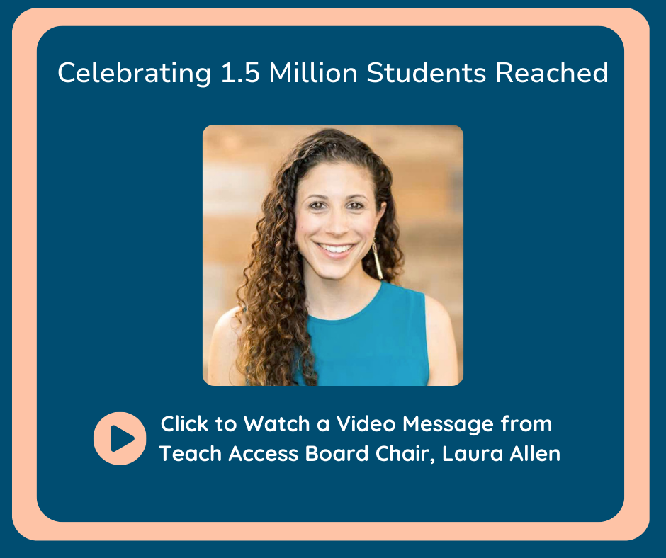 1.5 Million Students Reached. Click to watch a video message from Teach Access Board Chair, Laura Allen