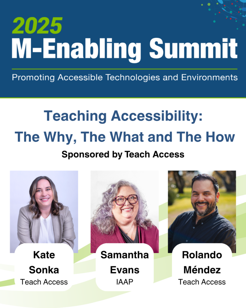 2025 M-enabling Summit flyer for Teach Access workshop Teaching Accessibility: The why, The What and the How with speakers Kate Sonka (Teach Access), Samantha Evans (IAAP), and Rolando Mendez (Teach Access).