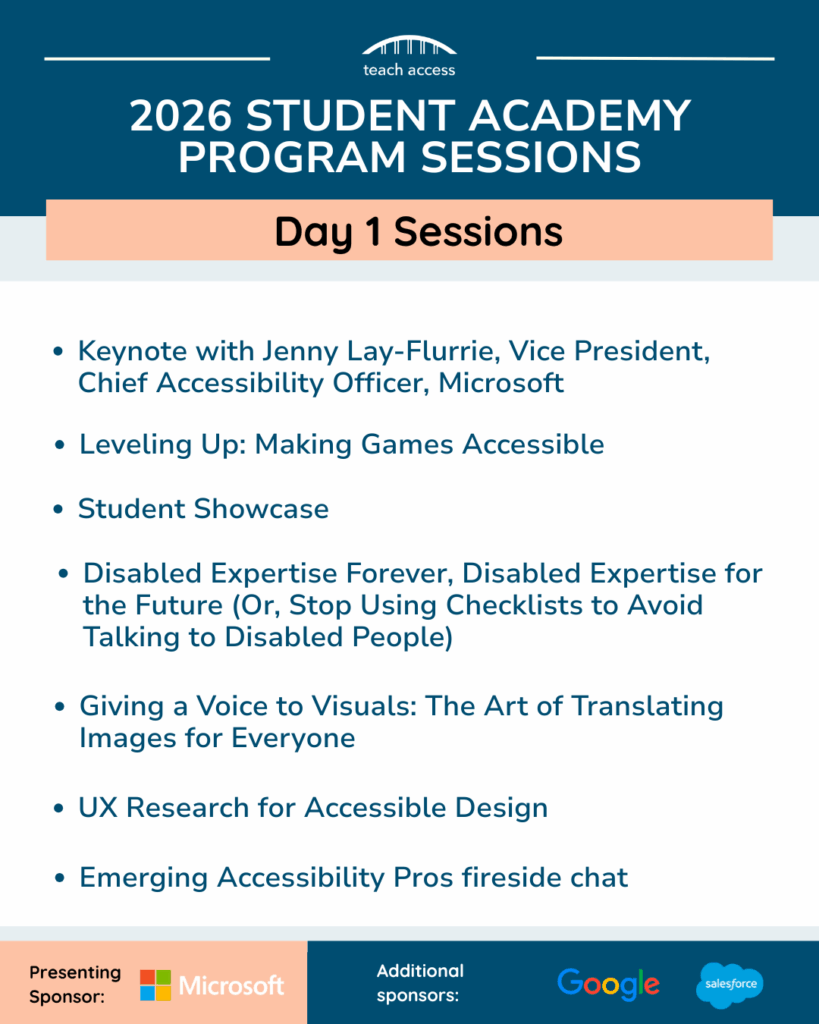 Promotional flyer highlighting the Day 1 sessions for the 2026 Student Academy, presented by Microsoft. 

Keynote with Jenny Lay-Flurrie, Vice President, Chief Accessibility Officer, Microsoft

Leveling Up: Making Games Accessible

Student Showcase

Disabled Expertise Forever, Disabled Expertise for the Future (Or, Stop Using Checklists to Avoid Talking to Disabled People)

Giving a Voice to Visuals: The Art of Translating Images for Everyone

UX Research for Accessible Design

Emerging Accessibility Pros fireside chat