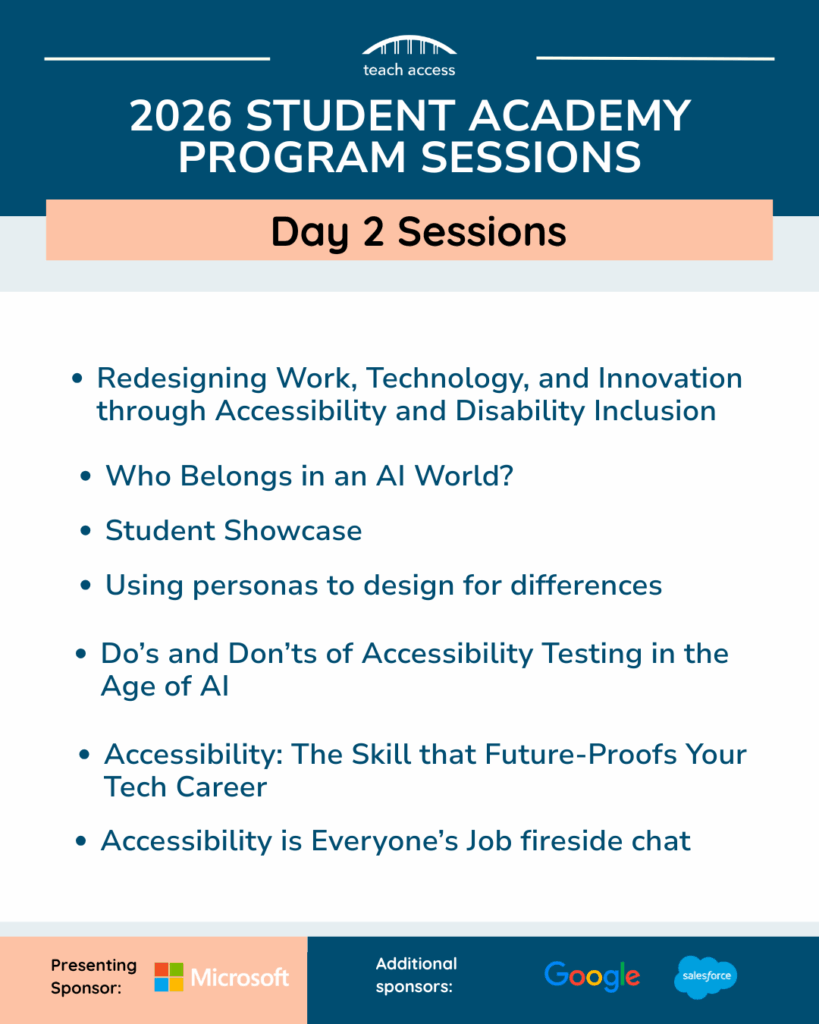 Promotional flyer highlighting the Day 2 sessions for the 2026 Student Academy, presented by Microsoft. 

Redesigning Work, Technology, and Innovation through Accessibility and Disability Inclusion

Who Belongs in an AI World?

Student Showcase

Using Personas to Design for Differences

Do’s and Don’ts of Accessibility Testing in the Age of AI

Accessibility: The Skill that Future-Proofs Your Tech Career

Accessibility is Everyone’s Job fireside chat